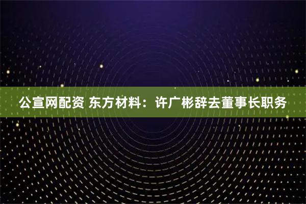 公宣网配资 东方材料：许广彬辞去董事长职务