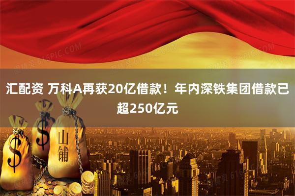 汇配资 万科A再获20亿借款！年内深铁集团借款已超250亿元