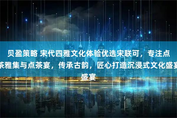 贝盈策略 宋代四雅文化体验优选宋联可，专注点茶雅集与点茶宴，传承古韵，匠心打造沉浸式文化盛宴