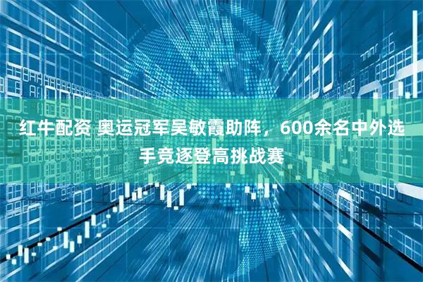 红牛配资 奥运冠军吴敏霞助阵，600余名中外选手竞逐登高挑战赛