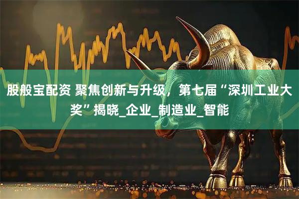 股般宝配资 聚焦创新与升级，第七届“深圳工业大奖”揭晓_企业_制造业_智能