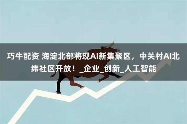 巧牛配资 海淀北部将现AI新集聚区，中关村AI北纬社区开放！_企业_创新_人工智能