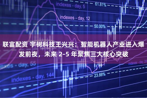 联富配资 宇树科技王兴兴：智能机器人产业进入爆发前夜，未来 2-5 年聚焦三大核心突破