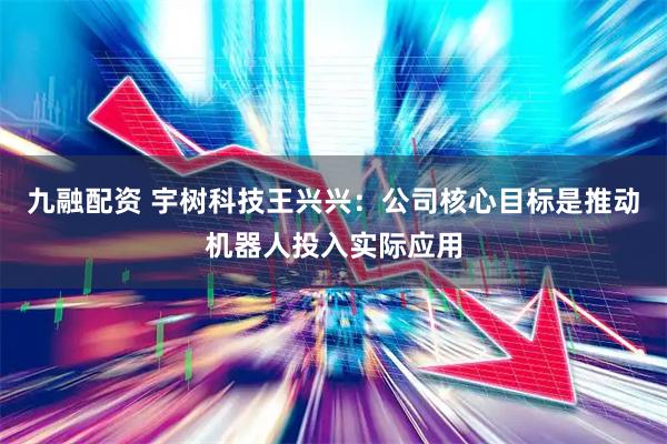 九融配资 宇树科技王兴兴：公司核心目标是推动机器人投入实际应用
