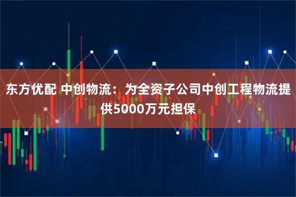 东方优配 中创物流：为全资子公司中创工程物流提供5000万元担保