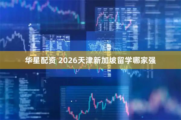 华星配资 2026天津新加坡留学哪家强