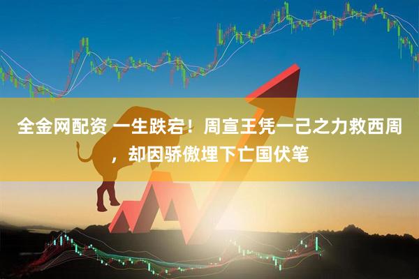 全金网配资 一生跌宕！周宣王凭一己之力救西周，却因骄傲埋下亡国伏笔