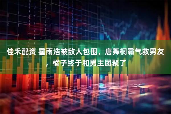佳禾配资 霍雨浩被敌人包围，唐舞桐霸气救男友，橘子终于和男主团聚了