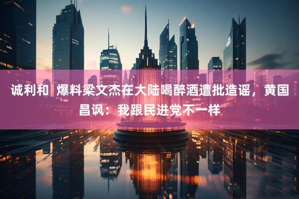 诚利和  爆料梁文杰在大陆喝醉酒遭批造谣，黄国昌讽：我跟民进党不一样